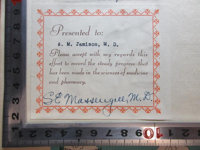 - (Massengill, Samuel Evans), Etikett: Autogramm, Name, Besitzwechsel; 'Presented to:
A. M. Jamison, M.D.
Please accept with my regards this
effort to record the steady progress that
has been made in the sciences of medicine
and pharmacy.
S.E. Massengill, M.D.[handschriftlich]'. ;1 R 27&lt;3&gt; : A sketch of medicine and pharmacy and a view of its progress by the Massengill family from the fifteenth to the twentieth century (1943)