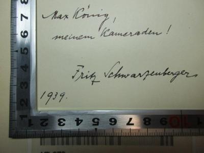 - (Schwarzenberger, Fritz;König, Max), Von Hand: Autogramm, Name, Datum, Widmung; 'Max Kö[n]ig,
meinem Kameraden!

Fritz Schwarzenberger
1939'. ;17 L 270 : Hohenzollernfürsten im Drama : ein Beitrag zur vergleichenden Litteratur- und Theatergeschichte (1903)