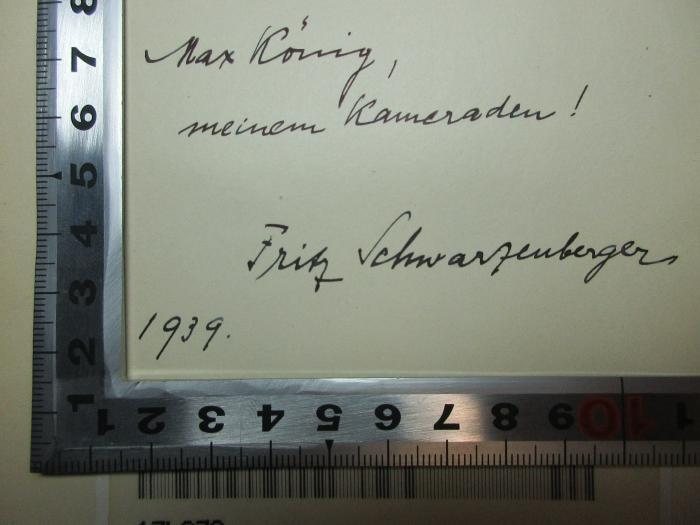 - (Schwarzenberger, Fritz;König, Max), Von Hand: Autogramm, Name, Datum, Widmung; 'Max Kö[n]ig,
meinem Kameraden!

Fritz Schwarzenberger
1939'. ;17 L 270 : Hohenzollernfürsten im Drama : ein Beitrag zur vergleichenden Litteratur- und Theatergeschichte (1903)