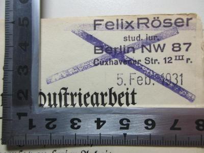 12 D 470 : Mechanisierte Industriearbeit, muß sie im Gegensatz zu freier Arbeit Mensch und Kultur gefährden? Die Erziehung der Arbeit : zwei Vorträge, gehalten auf der Sommertagung 1924 des Deutschen Werkbundes (1925);- (Röser, Felix ), Stempel: Name, Ortsangabe, Datum; 'Felix Röser
stud. jur.
Berlin NW 87
Cuxhavener Str. 12 III r.
5. Feb. 1931'. 