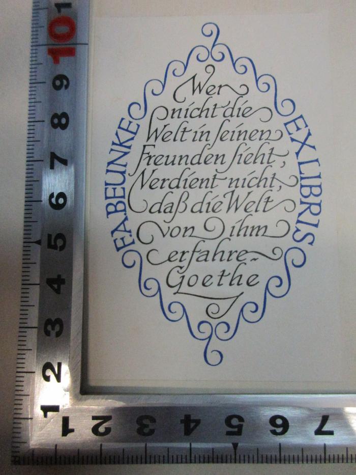 - (Beunke, F. A.), Etikett: Exlibris, Motto, Name; 'F. A. Beunke
Wer 
nicht die
Welt in seinen
Freunden sieht,
verdient nicht, 
daß die Welt
von ihm
erfahre.
Goethe
Ex libris'. ;12 L 231 : Ansprachen gehalten am 10. und 11. November 1934 zur Feier des fünfundsiebzigjährigen Bestehens des Freien Deutschen Hochstifts und zum hundertfünfundsiebzigsten Geburtstage Schillers (1935)