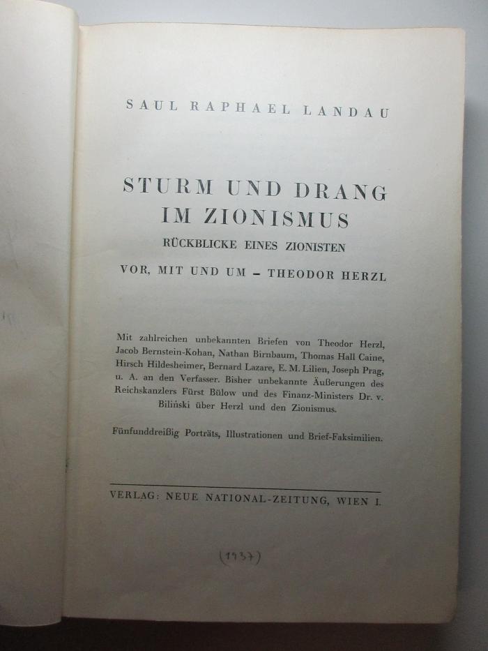 13 P 55 : Sturm und Drang im Zionismus : Rückblicke eines Zionisten vor, mit und um Theodor Herzl : mit zahlreichen unbekannten Briefen von Theodor Herzl, Jacob Bernstein-Kohan, Nathan Birnbaum, Thomas Hall Caine, Hirsch Hildesheimer, Bernard Lazare, E. M. Lilien, Joseph Prag, u. A. an den Verfasser. Bisher unbekannte Äußerungen des Reichskanzlers Fürst Bülow und des Finanz-Ministers Dr. v. Bilinski über Herzl und den Zionismus (1937)