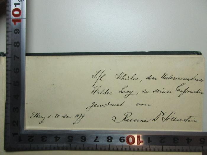 - (Levy, Walter;Silberstein, Siegfried), Von Hand: Name, Ortsangabe, Autogramm, Datum, Widmung; 'S(einem)/l(ieben Schüler, dem Unter[?]
Walter Levy, zu seiner Confirmation
gewidmet von Dr. Silberstein
Elbing d. 20. Mai 1899.'. ;13 P 81 : Briefwechsel (1897)