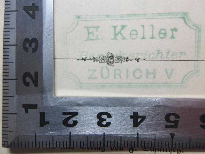 - (Richter, E.), Stempel: Name, Berufsangabe/Titel/Branche, Ortsangabe; 'E. Keller
Bezirksrichter
Zürich V'. ;14 C 98 : Rechtsschulen und Rechtsliteratur in der Schweiz vom Ende des Mittelalters bis zur Gründung der Universität von Zürich und Bern : Festschrift : Herrn J. C. Bluntschli überreicht diese Schrift zur Feier der ihm vor 50 Jahren verliehenen Doktorwürde am 3. August 1879 die staatswissenschaftliche Fakultät der Universität Zürich (1879)