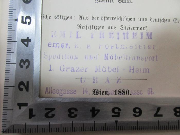 15 L 123-4 : Historische Skizzen: Aus der österreichischen und deutschen Geschichte. Reiseskizzen aus Steiermark (1880);- (Freiheim, Emil), Stempel: Name; 'Emil Freiheim
emer. k. k. Postmeister
Spedition und Möbeltransport
I. Grazer Möbel-Heim
Graz
Alleegasse 14, [?]gasse 61.'. 