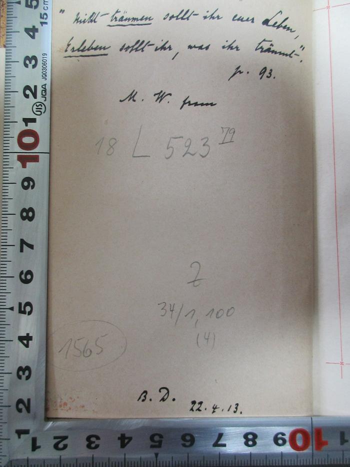 - (unbekannt), Von Hand: Motto, Initiale, Datum; '"Nicht träumen sollt ihr das Leben,
Erleben sollt ihr, was ihr träumt."
[?]. 93
M.W. [?]

B. D. 22.4.13.'. ;18 L 523&lt;79&gt; : Waldmeisters Brautfahrt : ein Rhein-, Wein- und Wandermärchen (1909)