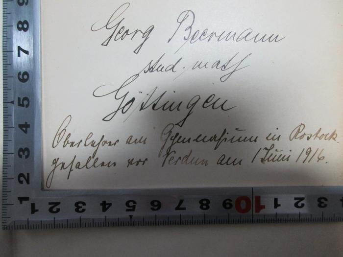 - (Beermann, Georg), Von Hand: Autogramm, Berufsangabe/Titel/Branche, Ortsangabe, Notiz; 'Georg Beermann
stud. math.
Göttingen
Oberlehrer[?] am Gymnasium in Rostock.
gefallen vor Verdun am 1. Juni 1916.'. ;5 G 284&lt;3&gt;-1 : Die Lehre vom Urteil, vom Begriff und vom Schluss (1904)