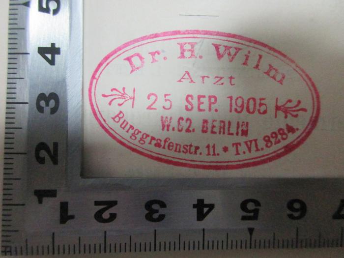 - (Wilm, H.), Stempel: Berufsangabe/Titel/Branche, Name, Ortsangabe, Datum; 'Dr. H. Wilm
Arzt
25. Sep. 1905
W. 62. Berlin
Burggrafenstr. 11 T.VI.3284'. ;8 R 13&lt;3&gt;-1,2,1 : Handbuch der Hygiene und der Gewerbekrankheiten. Individuelle Hygiene. Fermente und Mikroparasiten (1883)