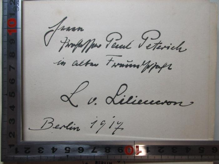 - (Peterich, Paul), Von Hand: Berufsangabe/Titel/Branche, Autogramm, Autogramm, Ortsangabe, Datum, Widmung; 'Herrn 
Professor Paul Peterich
in alter Freundschaft
L. v. Liliencron[?]
Berlin 1917'. ;4 L 169 : Leben und Wirken des Freiherrn Rochus von Liliencron : mit Beiträgen zur Geschichte der Allgemeinen Deutschen Biographie (1917)