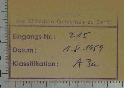 - (Jüdische Gemeinde zu Berlin), Stempel: Berufsangabe/Titel/Branche, Ortsangabe, Inventar-/ Zugangsnummer, Datum, Name; 'Bibliothek der Jüdischen Gemeinde zu Berlin
Eingangs-Nr.:
Datum:
Klassifikation:'.  (Prototyp)