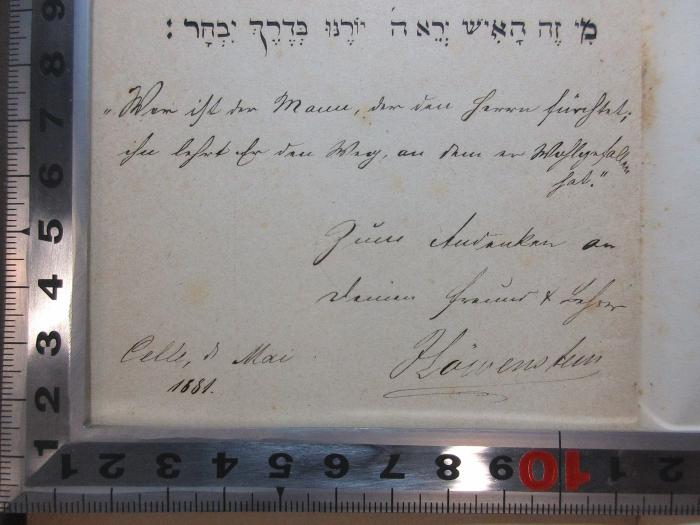 16 P 180 : Lessing-Mendelssohn-Gedenkbuch : zur hundertfünfzigjährigen Geburtsfeier von Gotthold Ephraim Lessing und Moses Mendelssohn, sowie zur Säcularfeier v. Lessing's "Nathan". Mit 3 Bildern in Lichtdruck, Initialen und Vignetten in Holzschnitt (1879);- (Höwenstein, [?]), Von Hand: Motto, Autogramm, Ortsangabe, Datum, Widmung; 'מי זה האיש ירא ה יורנו בדרך יבחר׃
"Wer ist der Mann, der den Herrn fürchtet, ihn lehrt er den Weg, an den er festzuhalten hat." Zum Andenken an deinen Freund und Lehrer Höwenstein.
Celle, d. Mai 1881.'. 