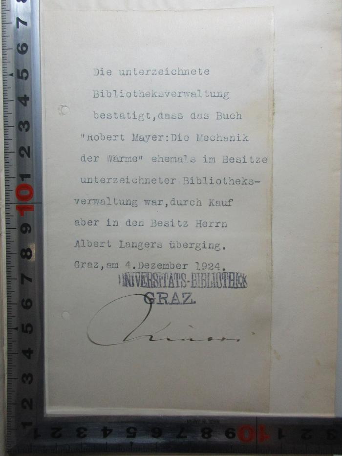 - (Langer, Albert), Etikett: Name, Ortsangabe, Autogramm, Datum, Notiz, Besitzwechsel; 'Die unterzeichnete
Bibliotheksverwaltung
bestätigt, dass das Buch
"Robert Mayer: Die Mechanik
der Wärme" ehemals im Besitze
unterzeichneter Bibliotheks-
verwaltung war, durch Kauf
aber in Besitz Herrn
Albert Langers überging.
Graz, am 4. Dezember 1924.
Universitäts-Bibliothek
Graz.
[?]'. ;4 X 5376&lt;3&gt; : Die Mechanik der Wärme in gesammelten Schriften (1893)