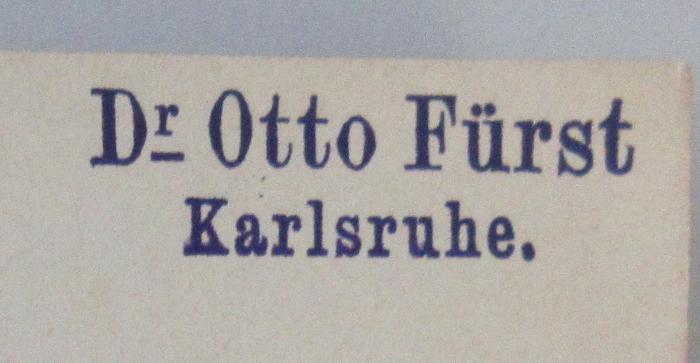 - (Fürst, Otto;Fürst, Emma geb. Leonie), Stempel: Berufsangabe/Titel/Branche, Name, Ortsangabe; 'Dr Otto Fürst
Karlsruhe.'.  (Prototyp)