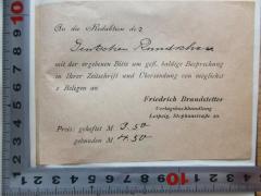 - (Brandstetter, Friedrich), Papier: Notiz; 'An die Redaktion der 
Deutschen Rundschau
mit der ergebenen Bitte um gefl. baldige Besprechung
in Ihrer Zeitschrift und Übersendung von möglichst
2 Belegen an 
Friedrich Brandstetter
Verlagsbuchhandlung
Leipzig, Stephanstraße 20.
Pres: geheftet M. 3.50
gebunden M 4.50'. 