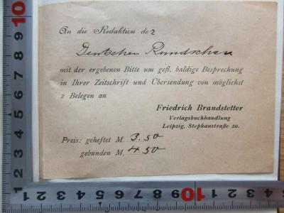 - (Brandstetter, Friedrich), Papier: Notiz; 'An die Redaktion der 
Deutschen Rundschau
mit der ergebenen Bitte um gefl. baldige Besprechung
in Ihrer Zeitschrift und Übersendung von möglichst
2 Belegen an 
Friedrich Brandstetter
Verlagsbuchhandlung
Leipzig, Stephanstraße 20.
Pres: geheftet M. 3.50
gebunden M 4.50'. ;6 X 111 : Bismarcks Stellung zum parlamentarischen Wahlrecht (1917)