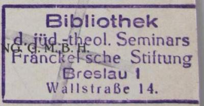 - (Jüdisch-Theologisches Seminar Fraenckel'scher Stiftung (Breslau) ), Stempel: Ortsangabe, Name; 'Bibliothek
d. jüd.-theol. Seminars
Fränckel'sche Stiftung
Breslau I
Wallstraße 14'.  (Prototyp)