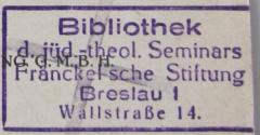 - (Jüdisch-Theologisches Seminar Fraenckel'scher Stiftung (Breslau) ), Stempel: Ortsangabe, Name; 'Bibliothek
d. jüd.-theol. Seminars
Fränckel'sche Stiftung
Breslau I
Wallstraße 14'.  (Prototyp)