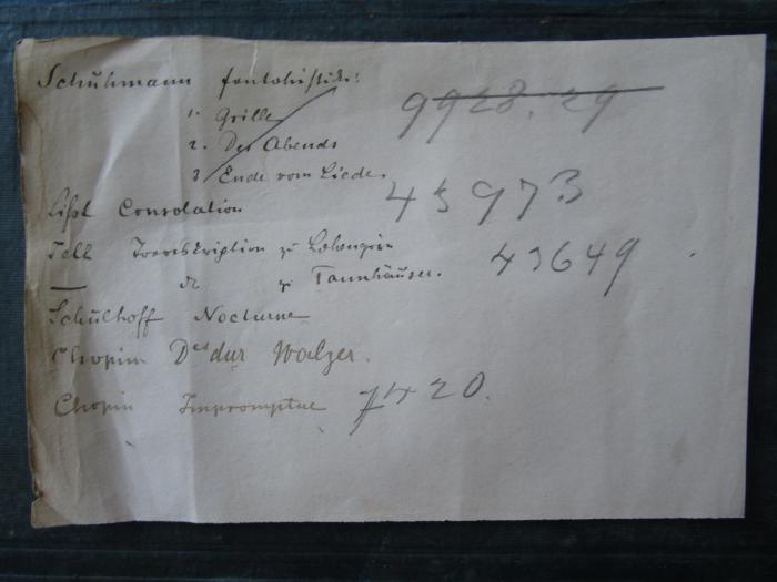  Neuer Orbis Pictus für die Jugend (1842);-, Papier: Exemplarnummer, Notiz, Nummer; 'Schuhmann Fantasiestücke 1. Grille 2. Des Abends 3. Ende vom Liede. 9928.29
List Consolation 43973
Tell Transcription zu Lohengrin 
zu Tannhäuser 43649
Schulhoff Nocturne
Chopin Der dur Walzer
Chopin Impromptue 7420'