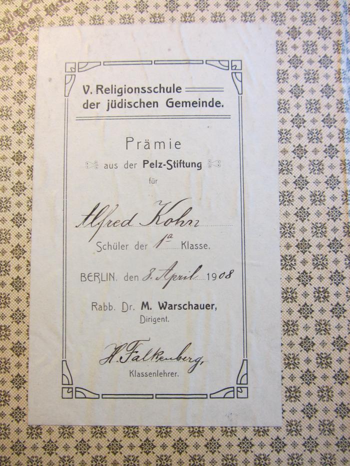 - (Alfred Kohn), Etikett: Name, Ortsangabe, Datum; 'V. Religionsschule der jüdischen Gemeinde
Prämie aus der Pelz-Stiftung
für
Alfred Kohn
Schüler der 1a Klasse
Berlin, den 8. April 1908
Rabb. Dr. M. Warschauer, Dirigent
H. Falkenberg, Klassenlehrer'. 