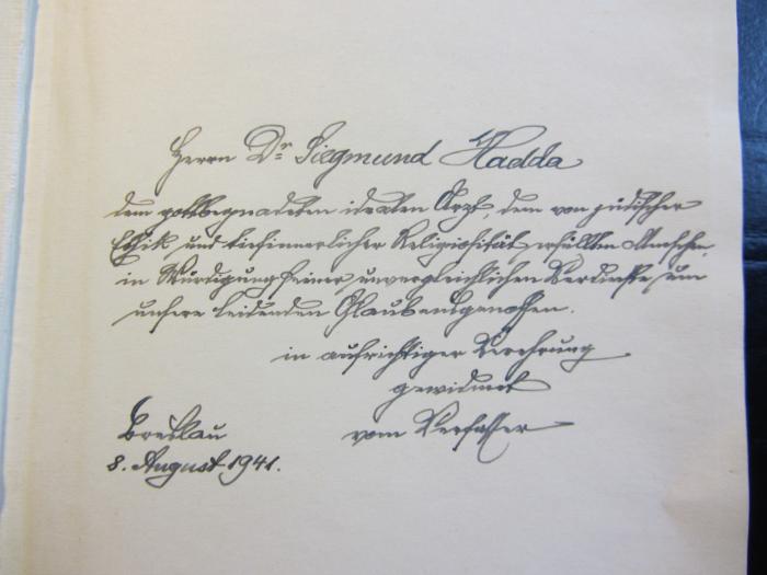 - (Hadda, Siegmund), Von Hand: Name, Ortsangabe, Datum, Widmung; 'Herrn Dr. Siegmund Hadda dem gottbegnadeten idealen Arzt, dem von gründlicher Etthik und tiefinnerlicher Religiosität erfüllten Menschen, in Würdigung seiner unvergleichlichen Verdienste um unsere leidenden Glaubensgenossen in aufrichtiger Verehrung gewidmet vom Verfasser. Breslau 8. August 1941'. 