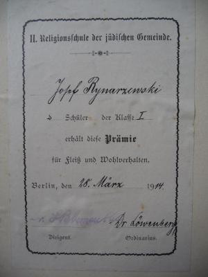 - (II. Religionsschule de Jüdischen Gemeinde Berlin;Rynarzewski, Josef Karl), Etikett: Berufsangabe/Titel/Branche, Widmung, Autogramm, Name, Datum, Ortsangabe; 'II. Religionsschule der jüdischen Gemeinde. Josef Rynarzewski Schüler der Klasse I erhält diese Prämie für Fleiß und Wohlverhalten. Berlin, den 28. März 1914.
Dr- Blumenthal Dirigent. - Dr. Löwenberg Ordinarius.'. 