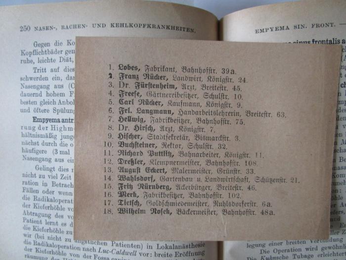 Kk 197 g: Die Therapie an den Berliner Universitäts-Kliniken (1920);J / 126 (unbekannt), Papier: Name, Ortsangabe; '1. Lobes, Fabrikant, Bahnhofstr. 39a.
2. Franz Rücker, Landwirt, Königstr. 24.
3. Dr. Fürstenheim, Arzt, Breitestr. 45.
4. Freese, Gärtnereibesitzer, Schulstr. 10.
5. Carl Rücker, Kaufmann, Königstr. 9.
6. Frl. Langmann, Handarbeitslehrerin, Breitestr. 63.
7. Hellwig, Fabrikbesitzer, Bahnhofstr. 75.
8. Dr. Hirsch, Arzt, Königstr. 7.
9. Hischer, Stadtsekretär, Bismarckstr. 3.
10. Buchsteiner, Rektor, Schulstr. 32.
11. Richard Puttlitz, Bahnarbeiter, Königstr. 11.
12. Dreßler, Klempnermeister, Bahnhofstr. 108.
13. August Eckert, Malermeister, Grünstr. 33.
14. Wahlsdorf, Gartenbau u. Landwirtschaft, Schützenstr. 21.
15. Fritz Nürnberg, Ackerbürger, Breitestr. 46.
16. Merk, Fabrikbesitzer, Bahnhofstr. 102.
17. Tietsch, Goldschmiedemeister, Ruhlsdorferstr. 6a.
18. Wilhelm Nosek, Bäckermeister, Bahnhofstr. 48a.'. 