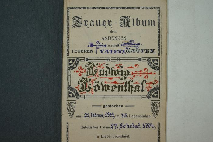- (Löwenthal, Ludwig), Von Hand: Widmung, Name, Datum; 'Trauer-Album dem Andenken meines Vaters u. Gatten, Ludwig Löwenthal gestorben am 21. Februar, 1944, im 45. Lebensjahre Hebräisches Datum 27. Schebat, 5704, in Liebe gewidmet. 
Gruppe........Reihe.......Grab...........'. 
