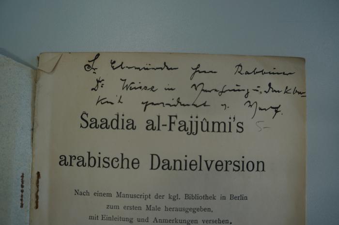 02A.017690 : Saadia al-Fajjûmi's arabische Danielversion : nach einem Manuscript der kgl. Bibliothek in Berlin zum ersten Male herausgegeben, mit Einleitung und Anmerkungen versehen (1906);- (Spiegel, Hermann;Weisse, Rabb. Dr. Samson), Von Hand: Name; 'Der ehrwürdigen Herrn Rabbiner Dr. Weisse in Verehrung u. Dankbarkeit gewidmet v. Verf.[asser]'. 