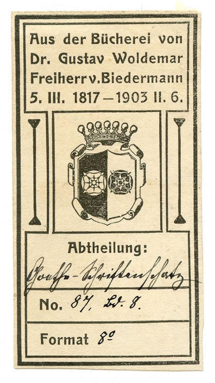 Exlibris-Nr. 778;- (Biedermann, Gustav Woldemar von), Von Hand: Signatur; 'Goethe-Schriftenschatz
87, Bd. 8.
8°'. ;- (Biedermann, Gustav Woldemar von), Etikett: Exlibris, Wappen, Berufsangabe/Titel/Branche, Name, Datum; 'Aus der Bücherei von Dr. Gustav Woldemar Freiherr v. Biedermann  5. III. 1817 - 1903 II. 6.
Abtheilung:
No.
Format'.  (Prototyp)