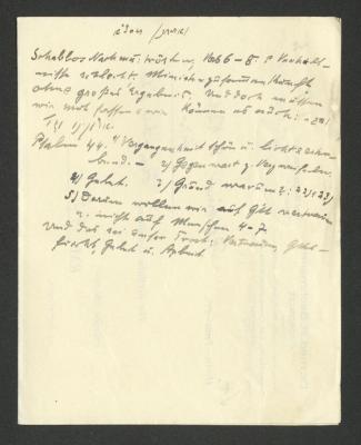  Konvolut von Notizen (1928-1931);- (Kahn, Moses), Von Hand: Notiz; '[...]
Schabbos Nachm[...]: trösten; Vers 6-8. [.] Verhältnisse schlecht. Ministerzusammenkunft ohne großes Ergebnis. Und doch müssen wir noch hoffen & wir können es auch: [...].
Psalm 44. 1/ Vergangenheit schön u. licht & erhebend. - 2/ Gegenwart z. Verzweifeln. 4/ Gebet. 3/ Grund warum?: 22/523/ 5/Darum wollen wir auf G'tt vertrauen u. nicht auf Menschen 4-7.
Und das sei unser trost: Vertrauen, Gottesfurcht, Gebet u. Arbeit.'. 