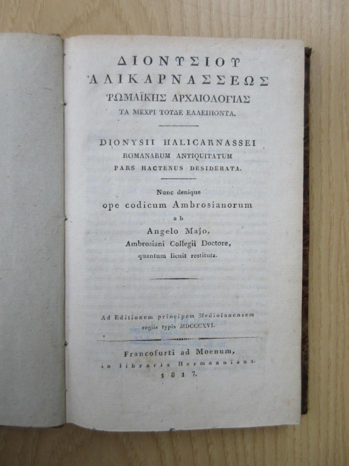 Rara 4359 : Dionysiu Halikarnasseōs Rōmaikēs archaiologias ta mechri tude elleiponta : = Romanarum antiquitatum pars hactenus desiderata.
(Dionysii Halicarnassei Romanorum Antiquitatum pars hactenus desiderata. Nunc denique ope codium Ambrosianorum ab Angelo Majo, Ambrosiani Collegii Doctore, quantum licuit restituta.) (1817)