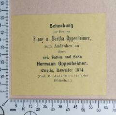 - (Fürst, Julius;Hermann John Oppenheimer), Etikett: Widmung; 'Schenkung der Frauen Fanny u. Bertha Oppenheimer,
zum Andenken an ihren sel. Gatten und Sohn 
Hermann Oppenheimer.
Leipzig, November 1874.
(Prof. Dr. Julius Fürst'sche Bibliothek.)'.  (Prototyp)