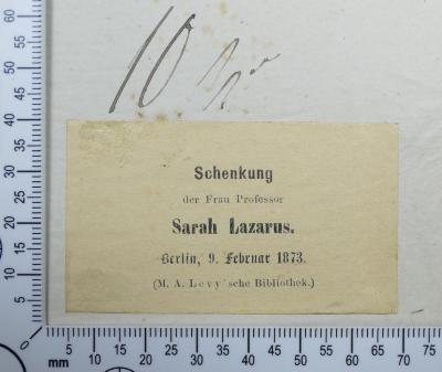 - (Hochschule für die Wissenschaft des Judentums;Bibliothek der Hochschule für die Wissenschaft des Judenthums;Lazarus, Sarah;Levy, Moritz Abraham), Etikett: Widmung; 'Schenkung der Frau Professor Sarah Lazarus.
Berlin, 9. Februar 1873.
(M. A. Levy'sche Bibliothek.)'.  (Prototyp)