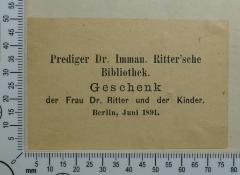 - (Hochschule für die Wissenschaft des Judentums;Ritter, Heinrich Immanuel), Etikett: Widmung; 'Prediger Dr. Imman. Ritter'sche
Bibliothek.
Geschenk
der Frau Dr. Ritter und der Kinder.
Berlin, Juni 1891.'.  (Prototyp)